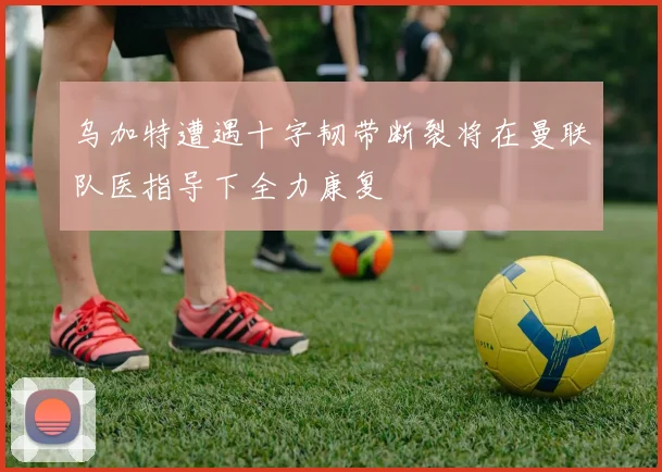 乌加特遭遇十字韧带断裂将在曼联队医指导下全力康复