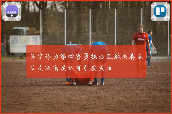 马宁作为第四官员执法亚冠决赛获亚足联高度认可引发关注