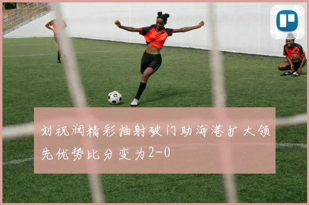 刘祝润精彩抽射破门助海港扩大领先优势比分变为2-0