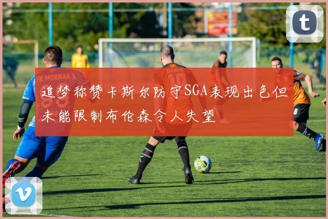 追梦称赞卡斯尔防守SGA表现出色但未能限制布伦森令人失望