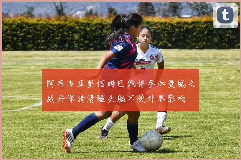 阿韦洛亚坚信姆巴佩将参加曼城之战并保持清醒头脑不受外界影响