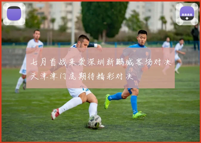 七月首战来袭深圳新鹏城客场对决天津津门虎期待精彩对决