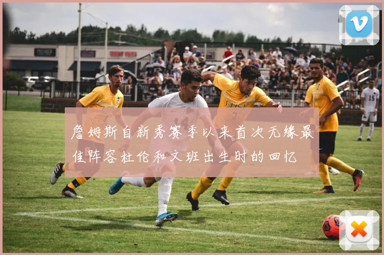詹姆斯自新秀赛季以来首次无缘最佳阵容杜伦和文班出生时的回忆