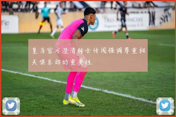 皇马官方澄清转会传闻强调尊重相关俱乐部的重要性