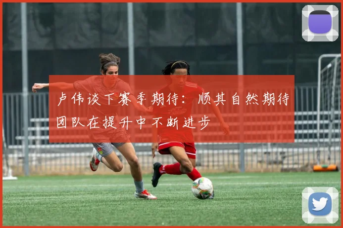卢伟谈下赛季期待：顺其自然期待团队在提升中不断进步