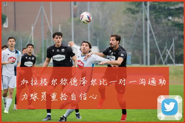 加拉格尔称德泽尔比一对一沟通助力球员重拾自信心