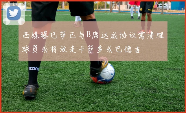 西媒曝巴萨已与B席达成协议需清理球员或将放走卡萨多或巴德吉