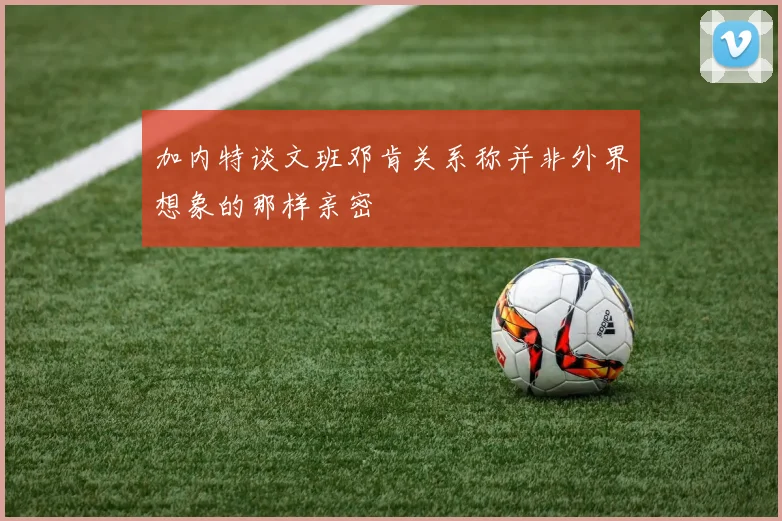 加内特谈文班邓肯关系称并非外界想象的那样亲密
