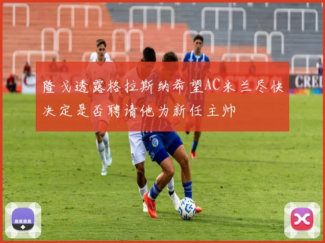 隆戈透露格拉斯纳希望AC米兰尽快决定是否聘请他为新任主帅