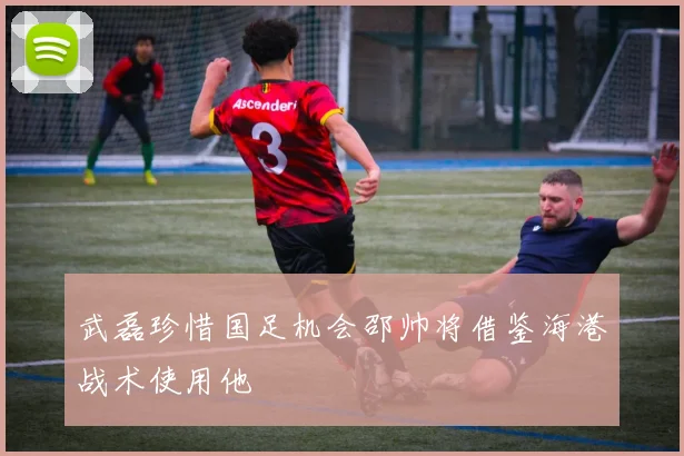 武磊珍惜国足机会邵帅将借鉴海港战术使用他