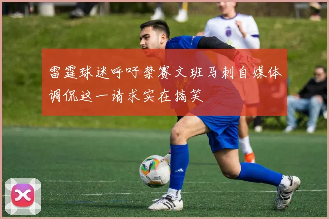 雷霆球迷呼吁禁赛文班马刺自媒体调侃这一请求实在搞笑