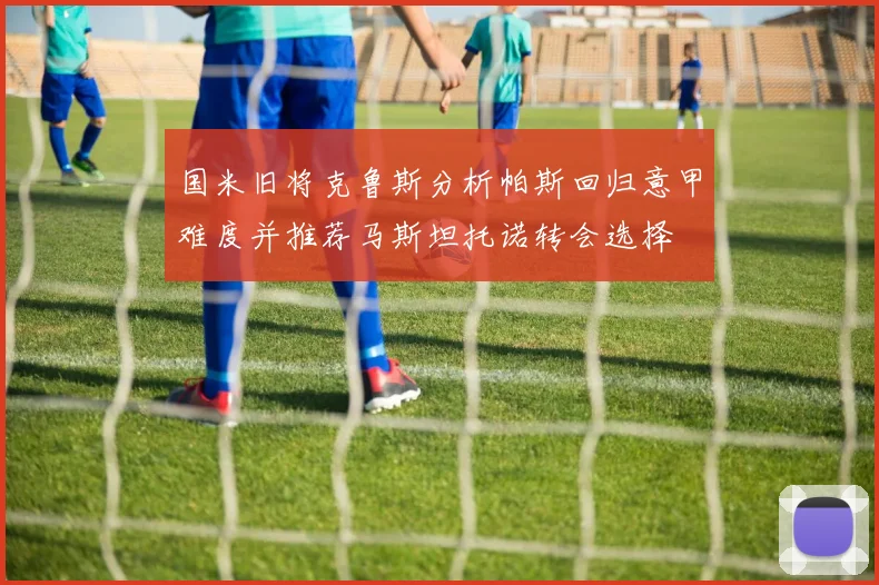 国米旧将克鲁斯分析帕斯回归意甲难度并推荐马斯坦托诺转会选择