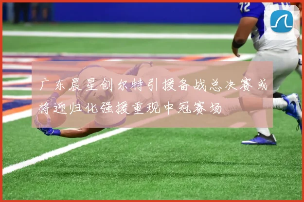 广东晨星创尔特引援备战总决赛或将迎归化强援重现中冠赛场