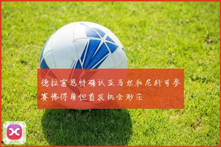 德拉富恩特确认亚马尔和尼科可参赛佛得角但首发机会渺茫