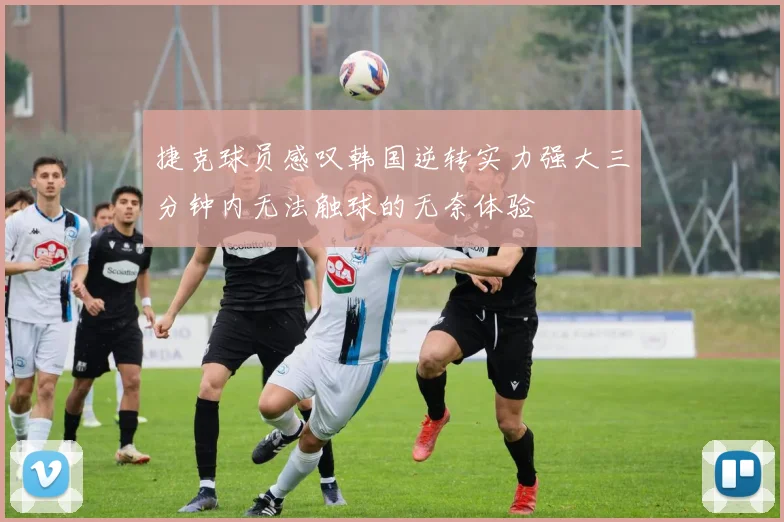 捷克球员感叹韩国逆转实力强大三分钟内无法触球的无奈体验