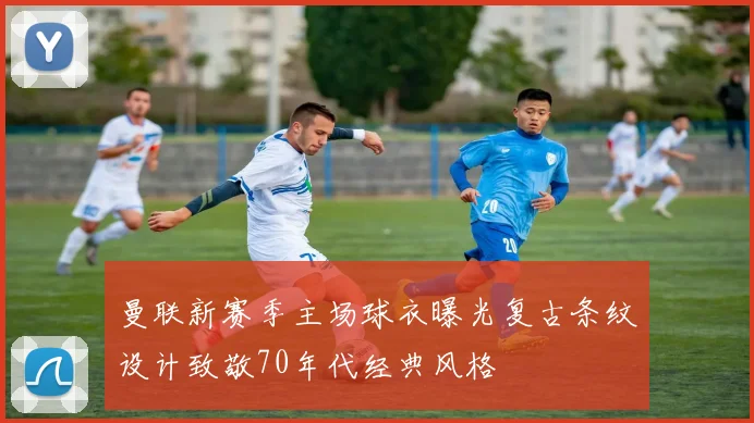 曼联新赛季主场球衣曝光复古条纹设计致敬70年代经典风格